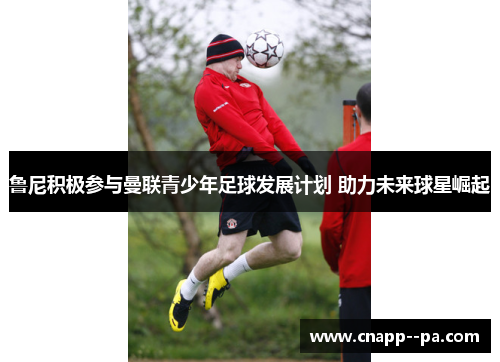 鲁尼积极参与曼联青少年足球发展计划 助力未来球星崛起